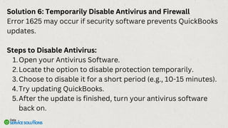 Solution 6: Temporarily Disable Antivirus and Firewall
Error 1625 may occur if security software prevents QuickBooks
updates.
Steps to Disable Antivirus:
Open your Antivirus Software.
1.
Locate the option to disable protection temporarily.
2.
Choose to disable it for a short period (e.g., 10-15 minutes).
3.
Try updating QuickBooks.
4.
After the update is finished, turn your antivirus software
back on.
5.
 