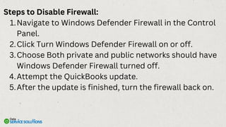 Steps to Disable Firewall:
Navigate to Windows Defender Firewall in the Control
Panel.
1.
Click Turn Windows Defender Firewall on or off.
2.
Choose Both private and public networks should have
Windows Defender Firewall turned off.
3.
Attempt the QuickBooks update.
4.
After the update is finished, turn the firewall back on.
5.
 