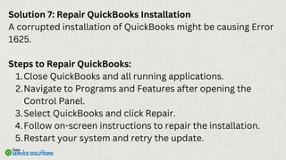 Solution 7: Repair QuickBooks Installation
A corrupted installation of QuickBooks might be causing Error
1625.
Steps to Repair QuickBooks:
Close QuickBooks and all running applications.
1.
Navigate to Programs and Features after opening the
Control Panel.
2.
Select QuickBooks and click Repair.
3.
Follow on-screen instructions to repair the installation.
4.
Restart your system and retry the update.
5.
 
