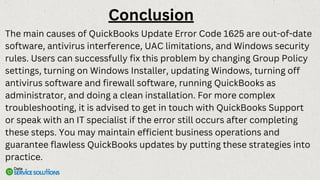 The main causes of QuickBooks Update Error Code 1625 are out-of-date
software, antivirus interference, UAC limitations, and Windows security
rules. Users can successfully fix this problem by changing Group Policy
settings, turning on Windows Installer, updating Windows, turning off
antivirus software and firewall software, running QuickBooks as
administrator, and doing a clean installation. For more complex
troubleshooting, it is advised to get in touch with QuickBooks Support
or speak with an IT specialist if the error still occurs after completing
these steps. You may maintain efficient business operations and
guarantee flawless QuickBooks updates by putting these strategies into
practice.
Conclusion
 