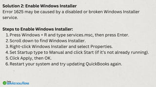 Solution 2: Enable Windows Installer
Error 1625 may be caused by a disabled or broken Windows Installer
service.
Steps to Enable Windows Installer:
Press Windows + R and type services.msc, then press Enter.
1.
Scroll down to find Windows Installer.
2.
Right-click Windows Installer and select Properties.
3.
Set Startup type to Manual and click Start (if it’s not already running).
4.
Click Apply, then OK.
5.
Restart your system and try updating QuickBooks again.
6.
 