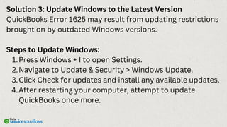 Solution 3: Update Windows to the Latest Version
QuickBooks Error 1625 may result from updating restrictions
brought on by outdated Windows versions.
Steps to Update Windows:
Press Windows + I to open Settings.
1.
Navigate to Update & Security > Windows Update.
2.
Click Check for updates and install any available updates.
3.
After restarting your computer, attempt to update
QuickBooks once more.
4.
 