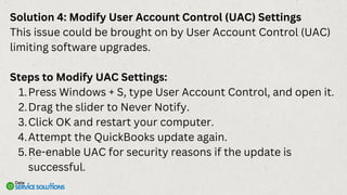 Solution 4: Modify User Account Control (UAC) Settings
This issue could be brought on by User Account Control (UAC)
limiting software upgrades.
Steps to Modify UAC Settings:
Press Windows + S, type User Account Control, and open it.
1.
Drag the slider to Never Notify.
2.
Click OK and restart your computer.
3.
Attempt the QuickBooks update again.
4.
Re-enable UAC for security reasons if the update is
successful.
5.
 