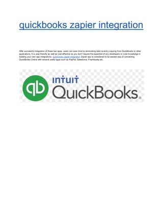 quickbooks zapier integration
After successful integration of these two apps, users can save time by eliminating data re-entry copying from QuickBooks to other
applications. It is user-friendly as well as cost-effective as you don’t require the expertise of any developers or code knowledge in
building your own app integrations. quickbooks zapier integration Zapier app is considered to be easiest way of connecting
QuickBooks Online with several useful apps such as PayPal, Salesforce, Freshbooks etc.
 