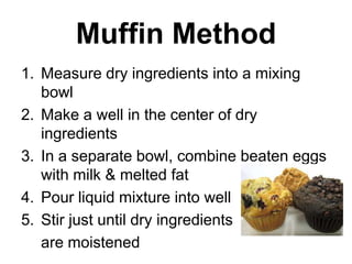 Muffin Method
1. Measure dry ingredients into a mixing
   bowl
2. Make a well in the center of dry
   ingredients
3. In a separate bowl, combine beaten eggs
   with milk & melted fat
4. Pour liquid mixture into well
5. Stir just until dry ingredients
   are moistened
 