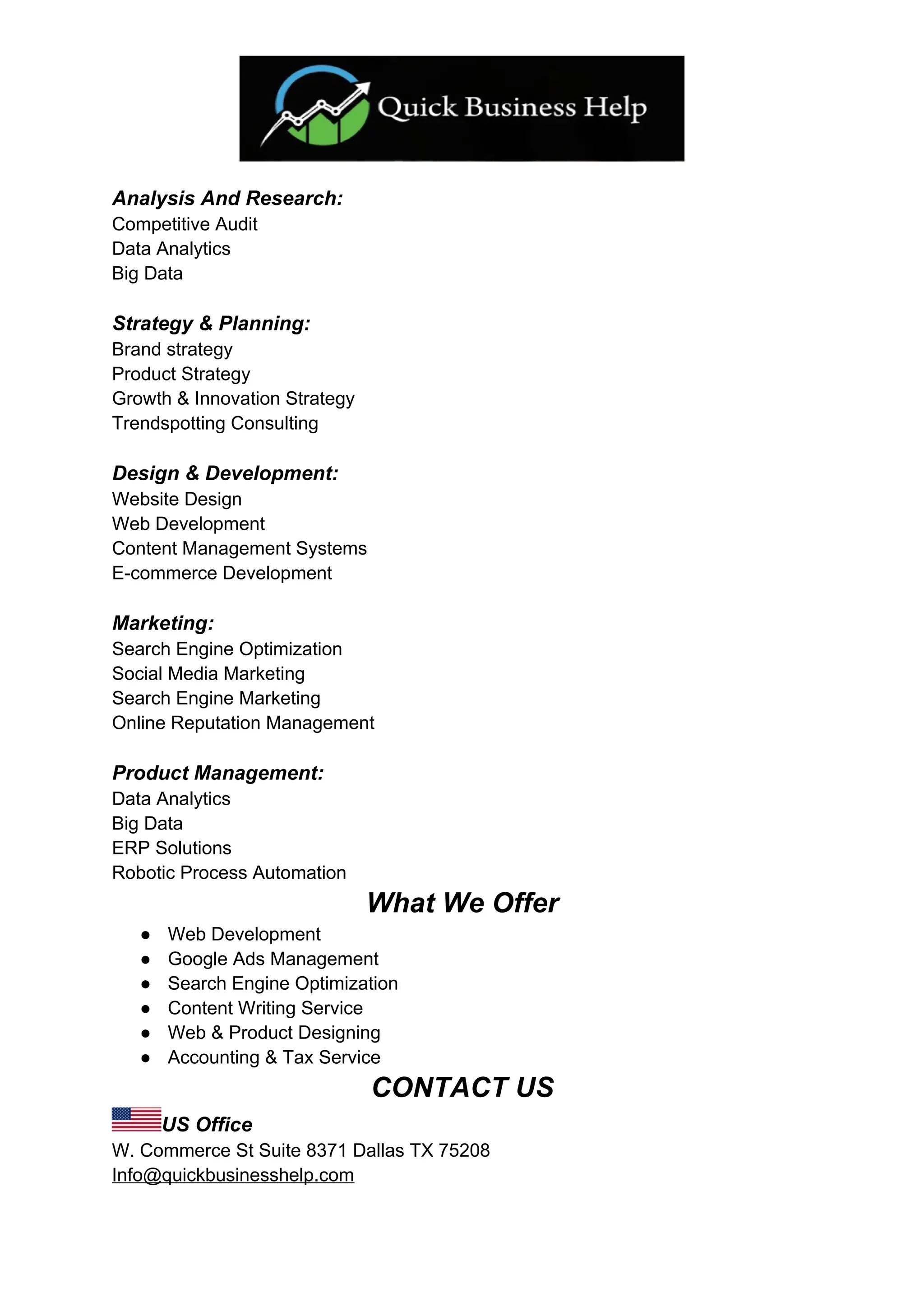 Analysis And Research:
Competitive Audit
Data Analytics
Big Data
Strategy & Planning:
Brand strategy
Product Strategy
Growth & Innovation Strategy
Trendspotting Consulting
Design & Development:
Website Design
Web Development
Content Management Systems
E-commerce Development
Marketing:
Search Engine Optimization
Social Media Marketing
Search Engine Marketing
Online Reputation Management
Product Management:
Data Analytics
Big Data
ERP Solutions
Robotic Process Automation
What We Offer
● Web Development
● Google Ads Management
● Search Engine Optimization
● Content Writing Service
● Web & Product Designing
● Accounting & Tax Service
CONTACT US
US Office
W. Commerce St Suite 8371 Dallas TX 75208
Info@quickbusinesshelp.com
 
