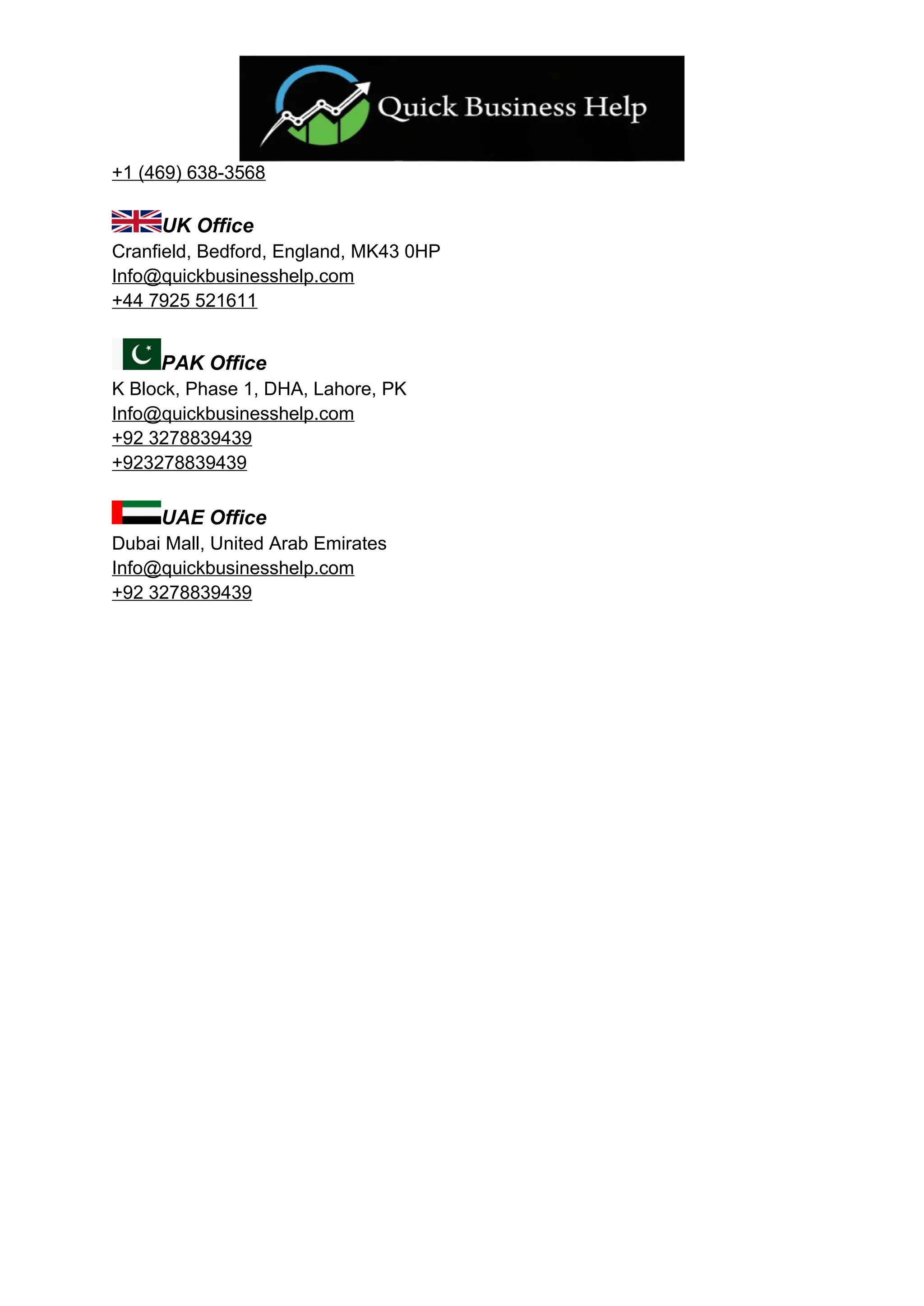 +1 (469) 638-3568
UK Office
Cranfield, Bedford, England, MK43 0HP
Info@quickbusinesshelp.com
+44 7925 521611
PAK Office
K Block, Phase 1, DHA, Lahore, PK
Info@quickbusinesshelp.com
+92 3278839439
+923278839439
UAE Office
Dubai Mall, United Arab Emirates
Info@quickbusinesshelp.com
+92 3278839439
 