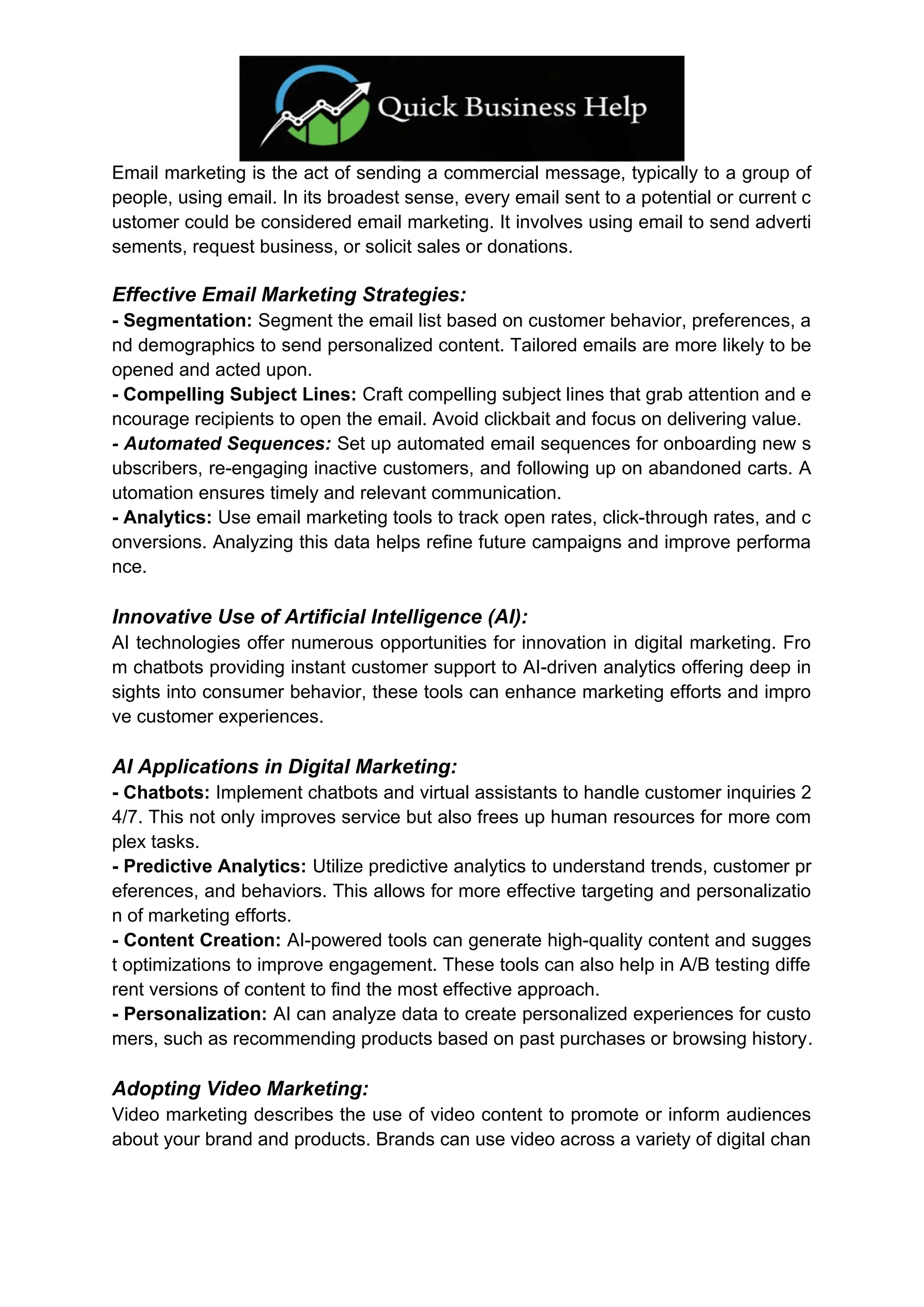 Email marketing is the act of sending a commercial message, typically to a group of
people, using email. In its broadest sense, every email sent to a potential or current c
ustomer could be considered email marketing. It involves using email to send adverti
sements, request business, or solicit sales or donations.
Effective Email Marketing Strategies:
- Segmentation: Segment the email list based on customer behavior, preferences, a
nd demographics to send personalized content. Tailored emails are more likely to be
opened and acted upon.
- Compelling Subject Lines: Craft compelling subject lines that grab attention and e
ncourage recipients to open the email. Avoid clickbait and focus on delivering value.
- Automated Sequences: Set up automated email sequences for onboarding new s
ubscribers, re-engaging inactive customers, and following up on abandoned carts. A
utomation ensures timely and relevant communication.
- Analytics: Use email marketing tools to track open rates, click-through rates, and c
onversions. Analyzing this data helps refine future campaigns and improve performa
nce.
Innovative Use of Artificial Intelligence (AI):
AI technologies offer numerous opportunities for innovation in digital marketing. Fro
m chatbots providing instant customer support to AI-driven analytics offering deep in
sights into consumer behavior, these tools can enhance marketing efforts and impro
ve customer experiences.
AI Applications in Digital Marketing:
- Chatbots: Implement chatbots and virtual assistants to handle customer inquiries 2
4/7. This not only improves service but also frees up human resources for more com
plex tasks.
- Predictive Analytics: Utilize predictive analytics to understand trends, customer pr
eferences, and behaviors. This allows for more effective targeting and personalizatio
n of marketing efforts.
- Content Creation: AI-powered tools can generate high-quality content and sugges
t optimizations to improve engagement. These tools can also help in A/B testing diffe
rent versions of content to find the most effective approach.
- Personalization: AI can analyze data to create personalized experiences for custo
mers, such as recommending products based on past purchases or browsing history.
Adopting Video Marketing:
Video marketing describes the use of video content to promote or inform audiences
about your brand and products. Brands can use video across a variety of digital chan
 
