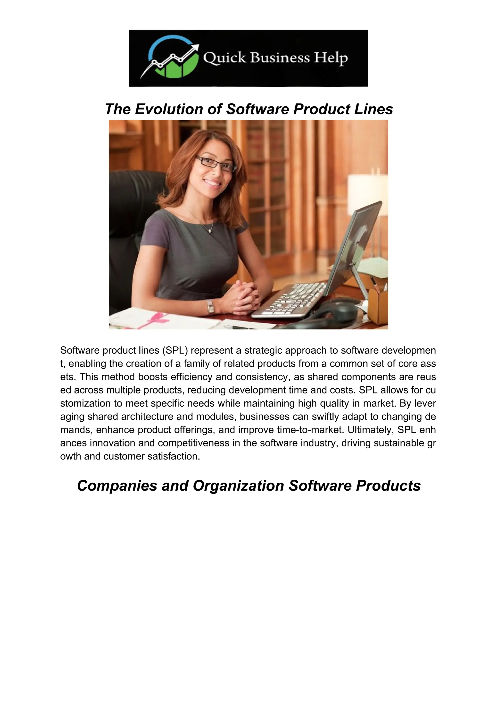 The Evolution of Software Product Lines
Software product lines (SPL) represent a strategic approach to software developmen
t, enabling the creation of a family of related products from a common set of core ass
ets. This method boosts efficiency and consistency, as shared components are reus
ed across multiple products, reducing development time and costs. SPL allows for cu
stomization to meet specific needs while maintaining high quality in market. By lever
aging shared architecture and modules, businesses can swiftly adapt to changing de
mands, enhance product offerings, and improve time-to-market. Ultimately, SPL enh
ances innovation and competitiveness in the software industry, driving sustainable gr
owth and customer satisfaction.
Companies and Organization Software Products
 