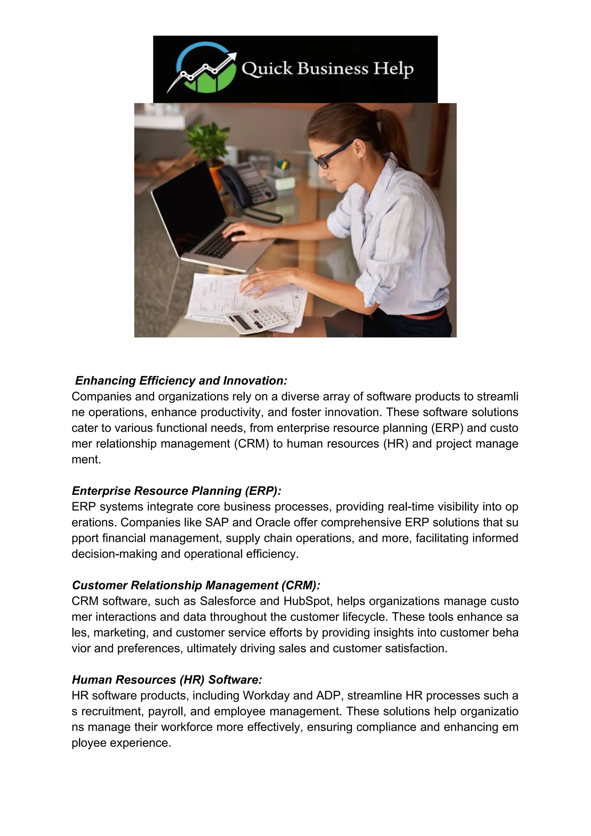 Enhancing Efficiency and Innovation:
Companies and organizations rely on a diverse array of software products to streamli
ne operations, enhance productivity, and foster innovation. These software solutions
cater to various functional needs, from enterprise resource planning (ERP) and custo
mer relationship management (CRM) to human resources (HR) and project manage
ment.
Enterprise Resource Planning (ERP):
ERP systems integrate core business processes, providing real-time visibility into op
erations. Companies like SAP and Oracle offer comprehensive ERP solutions that su
pport financial management, supply chain operations, and more, facilitating informed
decision-making and operational efficiency.
Customer Relationship Management (CRM):
CRM software, such as Salesforce and HubSpot, helps organizations manage custo
mer interactions and data throughout the customer lifecycle. These tools enhance sa
les, marketing, and customer service efforts by providing insights into customer beha
vior and preferences, ultimately driving sales and customer satisfaction.
Human Resources (HR) Software:
HR software products, including Workday and ADP, streamline HR processes such a
s recruitment, payroll, and employee management. These solutions help organizatio
ns manage their workforce more effectively, ensuring compliance and enhancing em
ployee experience.
 