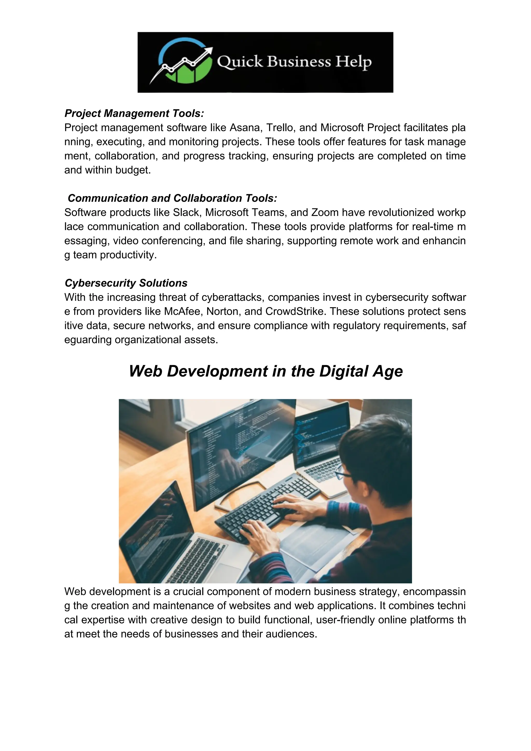 Project Management Tools:
Project management software like Asana, Trello, and Microsoft Project facilitates pla
nning, executing, and monitoring projects. These tools offer features for task manage
ment, collaboration, and progress tracking, ensuring projects are completed on time
and within budget.
Communication and Collaboration Tools:
Software products like Slack, Microsoft Teams, and Zoom have revolutionized workp
lace communication and collaboration. These tools provide platforms for real-time m
essaging, video conferencing, and file sharing, supporting remote work and enhancin
g team productivity.
Cybersecurity Solutions
With the increasing threat of cyberattacks, companies invest in cybersecurity softwar
e from providers like McAfee, Norton, and CrowdStrike. These solutions protect sens
itive data, secure networks, and ensure compliance with regulatory requirements, saf
eguarding organizational assets.
Web Development in the Digital Age
Web development is a crucial component of modern business strategy, encompassin
g the creation and maintenance of websites and web applications. It combines techni
cal expertise with creative design to build functional, user-friendly online platforms th
at meet the needs of businesses and their audiences.
 