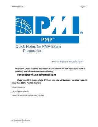 PMP Prep Guide…. Page # 1 
This is FULL version of the document. Please refer to PMBOK if you need further 
details or any relevant management books. 
sandeepsonkusale@gmail.com 
If you found this tobe useful a BIT, I am sure you will because I can assure you, its 
more than 100%, PLEASE do share 
1. Your comments 
2. Your PMI member ID 
3. PMP Certification ID once you are certified. 
Its time now… Go Champ. 
 