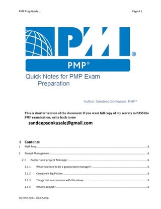 PMP Prep Guide…. Page # 1 
Its time now… Go Champ. 
This is shorter version of the document: If you want full copy of my secrets to PASS the PMP examination, write back to me 
sandeepsonkusale@gmail.com 
1 Contents 
1 PMP Prep......................................................................................................................................................... 6 
2 Project Management ...................................................................................................................................... 6 
2.1 Project and project Manager ............................................................................................................. 6 
2.1.1 What you need to be a good project manager? ............................................................................. 6 
2.1.2 Company’s Big Picture .................................................................................................................... 6 
2.1.3 Things that are common with the above: ....................................................................................... 6 
2.1.4 What is project? .............................................................................................................................. 6  
