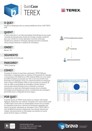 QuickCase
                             TEREX
O QUE?
Projeto de Integração entre os sistemas RedPrairie, Orion e ERT TOTVS
EMS.


QUEM?
A Terex Corporation é um fabricante global diversiﬁcada de uma ampla
variedade de equipamentos, focada em entregar soluções conﬁáveis
para seus clientes em muitas aplicações incluindo construção,
infraestrutura, pedreiras, mineração, operação portuária, transporte,
reﬁno, energia, utilitários e indústrias de manufatura.


ONDE?
Barueri - SP


SEGMENTO
Equipamentos de Construção


PARCEIRO?
TOTVS Campinas


COMO?
O projeto foi divido em duas fases, utilizando o TOTVS ESB para
intermediar a integração entre os sistemas. Primeiramente foi realizado
a comunicação entre RedPrairie e EMS (módulo WMS), com uma media
de 6.000 transações processadas por mês e, com essa primeira fase
ﬁnalizada e em produção, iniciou-se o desenvolvimento da integração
entre o Orion e EMS (módulo TMS), no qual se prevê um aumento de
mais de 100% na quantidade de mensagens trocadas. Devido a
comunicação intercontinental entre os sistemas e a extrema
importância no sigilo das informações trocadas, foram utilizados
tecnologias de encriptação para envio e recebimento das mensagens,
permitindo assim a integração de forma segura.


POR QUE?
O grande desaﬁo da TEREX neste projeto era integrar informações
logísticas disponíveis com sistemas de gestão e em outros países onde
a TEREX opera. Assim além da complexidade rotineira de um projeto
de integração ainda havia a barreira da distribuição geográﬁca que
implica no correto roteamento de mensagens. Com o TOTVS ESB e o
time da BRAVA foi possível implementar uma solução robusta para
integrar automaticamente as informações com plantas em outros
países de forma segura e conﬁável.




                       www.bravatec.com.br
                       (11) 3741-7863 | (47) 3437-7088
                       contato@bravatec.com.br
 