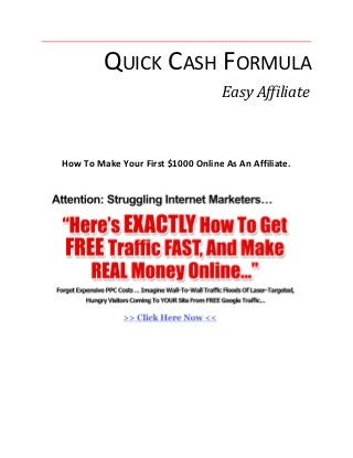 QUICK CASH FORMULA
                                    Easy Affiliate



How To Make Your First $1000 Online As An Affiliate.
 