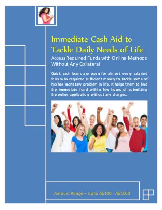 Immediate Cash Aid to
Tackle Daily Needs of Life
Access Required Funds with Online Methods
Without Any Collateral
Quick cash loans are open for almost every salaried
folks who required sufficient money to tackle some of
his/her monetary problem in life. It helps them to find
the immediate fund within few hours of submitting
the online application without any charges.
Amount Range – Up to A$100 - A$1000
 