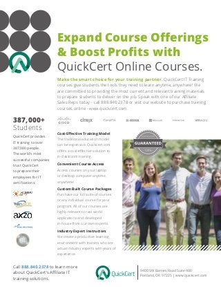 Expand Course Offerings
& Boost Profits with
QuickCert Online Courses.
9400 SW Barnes Road Suite 400
Portland, OR 97225 | www.quickcert.com
Make the smart choice for your training partner. QuickCert IT Training
courses give students the tools they need to learn anytime, anywhere! We
are committed to providing the most current and relevant training materials
to prepare students to deliver on the job. Speak with one of our Affiliate
Sales Reps today - call 888.840.2378 or visit our website to purchase training
courses online - www.quickcert.com.
Cost-Effective Training Model
The traditional education model
can be expensive. Quickcert.com
offers a cost-effective solution to
in-classroom training.
Call 888.840.2378 to learn more
about QuickCert’s Affiliate IT
training solutions.
QuickCert provides
IT training to over
387,000 people.
The world’s most
successful companies
trust QuickCert
to prepare their
employees for IT
certifications:
Convenient Course Access
Access courses on your laptop
or desktop computer anytime,
anywhere!
Custom Built Course Packages
Purchase our full suite of courses
or any individual course for your
program. All of our courses are
highly relevant to real world
applications and developed
in-house from our own experts.
387,000+
Students
Industry Expert Instructors
We create a productive learning
environment with trainers who are
actual industry experts with years of
experience.
 