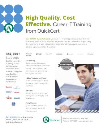 High Quality. Cost
Effective. Career IT Training
from QuickCert.
9400 SW Barnes Road | Suite 400
Portland, OR 97225 | www.quickcert.com
Over 387,000 students trained. QuickCert IT Training gives your students the
tools they need to learn anytime, anywhere! We are committed to providing
the most current and relevant training materials to prepare students to
achieve success in their IT careers.
Group Pricing
Quickcert.com offers a cost-
effective solution to in-classroom
training. Call us today to learn
more about our special group
pricing. 888.840.2378
Call 888.840.2378 to learn more
about QuickCert’s Career IT
training solutions.
QuickCert provides
IT training to over
387,000 people.
The world’s most
successful companies
trust QuickCert
to prepare their
employees for IT
certifications:
1000’s of Instructor-Led Videos
Access courses on your laptop
or desktop computer anytime,
anywhere!
Reporting
Monitor student progress and
identify areas of strengths and
weaknesses.
387,000+
Students
Prompt Support
QuickCert offers reliable and
prompt support with an IT
industry expert.
 