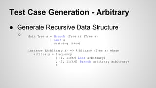 Test Case Generation - Arbitrary 
● Generate Recursive Data Structure 
○ data Tree a = Branch (Tree a) (Tree a) 
| Leaf a 
deriving (Show) 
instance (Arbitrary a) => Arbitrary (Tree a) where 
arbitrary = frequency 
[ (1, liftM Leaf arbitrary) 
, (2, liftM2 Branch arbitrary arbitrary) 
] 
 