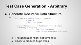 Test Case Generation - Arbitrary 
● Generate Recursive Data Structure 
○ data Tree a = Branch (Tree a) (Tree a) 
| Leaf a 
deriving (Show) 
instance (Arbitrary a) => Arbitrary (Tree a) where 
arbitrary = frequency 
[ (1, liftM Leaf arbitrary) 
, (2, liftM2 Branch arbitrary arbitrary) 
] 
● The generator might not terminate 
● Likely to produce huge trees 
 