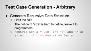 Test Case Generation - Arbitrary 
● Generate Recursive Data Structure 
○ Limit the size 
○ The notion of “size” is hard to define, leave it to 
programmers 
○ newtype Gen a = Gen (Int -> Rand -> a) 
○ sized :: (Int -> Gen a) -> Gen a 
 