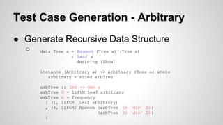 Test Case Generation - Arbitrary 
● Generate Recursive Data Structure 
○ data Tree a = Branch (Tree a) (Tree a) 
| Leaf a 
deriving (Show) 
instance (Arbitrary a) => Arbitrary (Tree a) where 
arbitrary = sized arbTree 
arbTree :: Int -> Gen a 
arbTree 0 = liftM Leaf arbitrary 
arbTree n = frequency 
[ (1, liftM Leaf arbitrary) 
, (4, liftM2 Branch (arbTree (n `div` 2) ) 
(arbTree (n `div` 2) ) 
] 
 