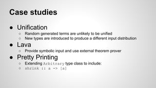Case studies 
● Unification 
○ Random generated terms are unlikely to be unified 
○ New types are introduced to produce a different input distribution 
● Lava 
○ Provide symbolic input and use external theorem prover 
● Pretty Printing 
○ Extending Arbitrary type class to include: 
○ shrink :: a -> [a] 
 