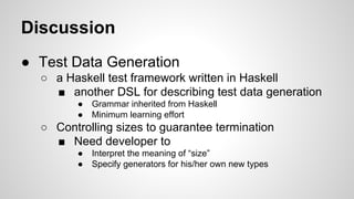 Discussion 
● Test Data Generation 
○ a Haskell test framework written in Haskell 
■ another DSL for describing test data generation 
● Grammar inherited from Haskell 
● Minimum learning effort 
○ Controlling sizes to guarantee termination 
■ Need developer to 
● Interpret the meaning of “size” 
● Specify generators for his/her own new types 
 
