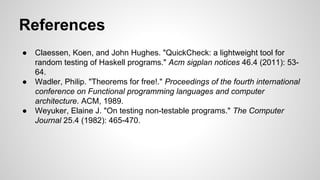 References 
● Claessen, Koen, and John Hughes. "QuickCheck: a lightweight tool for 
random testing of Haskell programs." Acm sigplan notices 46.4 (2011): 53- 
64. 
● Wadler, Philip. "Theorems for free!." Proceedings of the fourth international 
conference on Functional programming languages and computer 
architecture. ACM, 1989. 
● Weyuker, Elaine J. "On testing non-testable programs." The Computer 
Journal 25.4 (1982): 465-470. 
