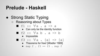 Prelude - Haskell 
● Strong Static Typing 
○ Reasoning about Types 
■ f1 :: ∀a . a -> a 
● Can only be the identity function 
■ f2 :: ∀a b . a -> b 
● Impossible 
■ f3 :: ∀a . [a] -> [a] 
● Theorems for free! [Wadler 1989] 
● map f . f3 == f3 . map f 
 