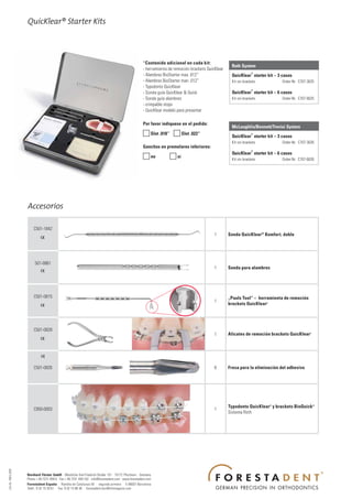 QuicKlear® Starter Kits



                                                                                                          *Contenido adicional en cada kit:
                                                                                                                                                          Roth System
                                                                                                          - herramienta de remoción brackets QuicKlear
                                                                                                                                                                       ®
                                                                                                          - Alambres BioStarter max .012“                 QuicKlear starter kit – 3 casos
                                                                                                          - Alambres BioStarter man .012“                 Kit sin brackets.         Order-Nr. C707-3025
                                                                                                          - Typodonto QuicKlear
                                                                                                                                                                       ®
                                                                                                          - Sonda guía QuicKlear & Quick                  QuicKlear starter kit – 6 casos
                                                                                                          - Sonda guía alambres                           Kit sin brackets.         Order-Nr. C707-6025
                                                                                                          - crimpable stops
                                                                                                          - QuicKlear modelo para presentar

                                                                                                          Por favor indíquese en el pedido:
                                                                                                                                                          McLaughlin/Bennett/Trevisi System
                                                                                                           Slot .018“  Slot .022“                                    ®
                                                                                                                                                          QuicKlear starter kit – 3 casos
                                                                                                                                                          Kit sin brackets.         Order-Nr. C707-3026
                                                                                                          Ganchos en premolares inferiores:
                                                                                                                                                                       ®
                                                                                                                                                          QuicKlear starter kit – 6 casos
                                                                                                           no           si                              Kit sin brackets.         Order-Nr. C707-6026




                      Accesorios

                          C501-1842
                                                                                                                                                 1       Sonda QuicKlear ® Komfort, doble




                           501-0861
                                                                                                                                                 1       Sonda para alambres




                          C501-0815                                                                                                                      „Pauls Tool“ – herramienta de remoción
                                                                                                                                                 1
                                                                                                                                                         brackets QuicKlear   ®




                          C501-0828
                                                                                                                                                 1       Alicates de remoción brackets QuicKlear    ®




                          C501-0826                                                                                                              6       Fresa para la eliminación del adhesivo




                                                                                                                                                         Typodonto QuicKlear® y brackets BioQuick®
                          C950-0003                                                                                                              1
                                                                                                                                                         Sistema Roth
Info Nr. 189/5.2009




                      Bernhard Förster GmbH · Westliche Karl-Friedrich-Straße 151 · 75172 Pforzheim · Germany
                      Phone + 49 7231 459-0 · Fax + 49 7231 459-102 · info@forestadent.com · www.forestadent.com
                      Forestadent España · Rambla de Catalunya 50 · segundo primera · E-08007 Barcelona
                      Teléf.: 9 32 15 30 61 · Fax: 9 32 15 96 38 · forestadent.bcn@infonegocio.com
 