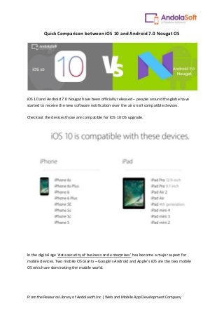 From the Resource Library of Andolasoft.Inc | Web and Mobile App Development Company
Quick Comparison between iOS 10 and Android 7.0 Nougat OS
iOS 10 and Android 7.0 Nougat have been officially released – people around the globe have
started to receive the new software notification over the air on all compatible devices.
Checkout the devices those are compatible for iOS 10 OS upgrade.
In the digital age ‘data security of business and enterprises’ has become a major aspect for
mobile devices. Two mobile OS Giants – Google’s Android and Apple’s iOS are the two mobile
OS which are dominating the mobile world.
 
