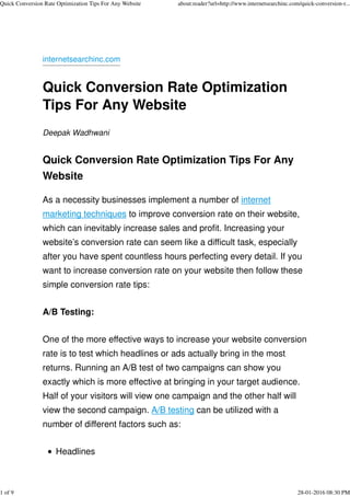 internetsearchinc.com
Quick Conversion Rate Optimization
Tips For Any Website
Deepak Wadhwani
Quick Conversion Rate Optimization Tips For Any
Website
As a necessity businesses implement a number of internet
marketing techniques to improve conversion rate on their website,
which can inevitably increase sales and profit. Increasing your
website’s conversion rate can seem like a difficult task, especially
after you have spent countless hours perfecting every detail. If you
want to increase conversion rate on your website then follow these
simple conversion rate tips:
A/B Testing:
One of the more effective ways to increase your website conversion
rate is to test which headlines or ads actually bring in the most
returns. Running an A/B test of two campaigns can show you
exactly which is more effective at bringing in your target audience.
Half of your visitors will view one campaign and the other half will
view the second campaign. A/B testing can be utilized with a
number of different factors such as:
Headlines
Quick Conversion Rate Optimization Tips For Any Website about:reader?url=http://www.internetsearchinc.com/quick-conversion-r...
1 of 9 28-01-2016 08:30 PM
 