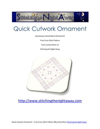 Quick Cutwork Ornament
                            (previously named March Ornament)

                                  Free Cross Stitch Pattern

                                   from Loretta Oliver at

                                  Stitching the Night Away




       http://www.stitchingthenightaway.com




Quick Cutwork Ornament – Free Cross Stitch Pattern ©Loretta Oliver Stitching the Night Away
 