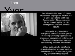 I am

Yves      Executive with 20+ years of diverse
        experiences ranging from Finance to IT
            to Sales Operations and Sales
           Compensation. Strong customer
             focus, strategic agility, people
           management skills and drive for
                         results.

              High-performing operations-
         management executive with expertise
          in building/optimizing organizational
        processes, measurement systems, and
          infrastructure to maximize business
         results in any business environment.

           Skilled strategist who transforms
        strategic plans into workable solutions
        and benchmarks performance against
             key operational targets/goals.
 