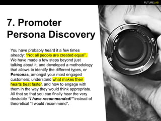 FUTURELAB
7. Promoter
Persona Discovery
You have probably heard it a few times
already: “Not all people are created equal”.
We have made a few steps beyond just
talking about it, and developed a methodology
that allows to identify the different types, or
Personas, amongst your most engaged
customers; understand what makes their
hearts beat faster, and how to engage with
them in the way they would think appropriate.
All that so that you can finally hear the very
desirable “I have recommended!” instead of
theoretical “I would recommend”.
 