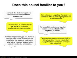 We make Customer Experience happen. Profitably.
Does this sound familiar to you?
I am new to this Customer Experience
Management job and I don’t know
where to start.
I am alone and I do not know how to
get buy-in for a customer
programme from my organization.
We have all this customer surveys, but
we don’t seem to get actionable
insight out of the data.
We only concentrate on putting out the fires.
We just don’t know how to meaningfully
engage the happy customers or the ones
who are passive.
Our front line people only get one chance at
talking to the customer, and they are not
professional psychologists. They need to
get a grip of a buyer’s persona within
seconds from the start of interaction.
I am not sure we are getting the value from
our Voice of the Customer programme for
all the investment.
 