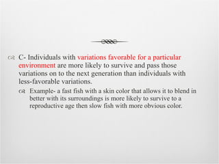 C- Individuals with  variations favorable for a particular environment  are more likely to survive and pass those variations on to the next generation than individuals with less-favorable variations. Example- a fast fish with a skin color that allows it to blend in better with its surroundings is more likely to survive to a reproductive age then slow fish with more obvious color. 