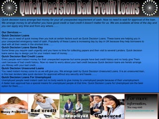 Quick Decision Bad Credit Loans Money Problems Bad credit Unemployed Unsecured For more  information,   You may visit: www.quickdecisionloans.net Quick decision loans arrange fast money for your all unexpected requirement of cash. Now no need to wait for approval of the loan. We arrange money to all whether you have good credit or bad credit it doesn’t matter for us. We are available all time of the day and you can apply any time and from any where…… Our Services:--- Quick Decision Loans When you in need of quick money then you look at certain factors such as Quick Decision Loans. These loans are helping you in  your unexpected emergency need of cash. Popularity of these Loans is increasing day by day in UK because they help borrowers to  deal with all their needs in the shortest time…… Quick Decision Loans Same Day Some times you require cash urgently and you have no time for collecting papers and then visit to several Landers. Quick decision  loans same day is design just for your instant need of money……. Quick Decision Bad Credit Loans Every people want instant money for their unexpected expense but some people have bad credit history and no body give Them  cash because of bad credit history. Now no need to worry about your bad credit because Quick decision loans are hereto arrange  you Money with your bad credit…….. Quick Decision Unsecured Loans You need instant money come to us we will give you. We arrange cash by Quick Decision Unsecured Loans. It is an unsecured loan,  in this loan lenders take quick decision for approval without any security and hassle……. Quick Decision Loans For Unemployed Unemployed people need instant cash but no body wants to give money to unemployed people because of their unemployment.  A faster loan approval has a special means for unemployed people at that time. Quick Decision Loans for Unemployed are the best  option for them....... 