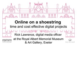 Online on a shoestring
time and cost effective digital projects
Rick Lawrence, digital media officer
at the Royal Albert Memorial Museum
& Art Gallery, Exeter
 