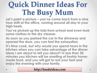 Quick Dinner Ideas For
The Busy Mum
Let’s paint a picture – you’ve come back from a nine
hour shift at the office, running around all day in your
high heels.
You’ve picked up the kids from school and even took
some clothes to the dry cleaner.
As soon as you parked the car in the driveway and
opened the door, you can feel the exhaustion.
It’s time cook, but why would you spend hours in the
kitchen when you can take advantage of the dinner
ideas I am about to tell you about? In less than 30
minutes you kitchen will be smelling of freshly home-
made food, and you will get to rest your feet and
enjoy the evening with your family.
http://foodsideas.com
 