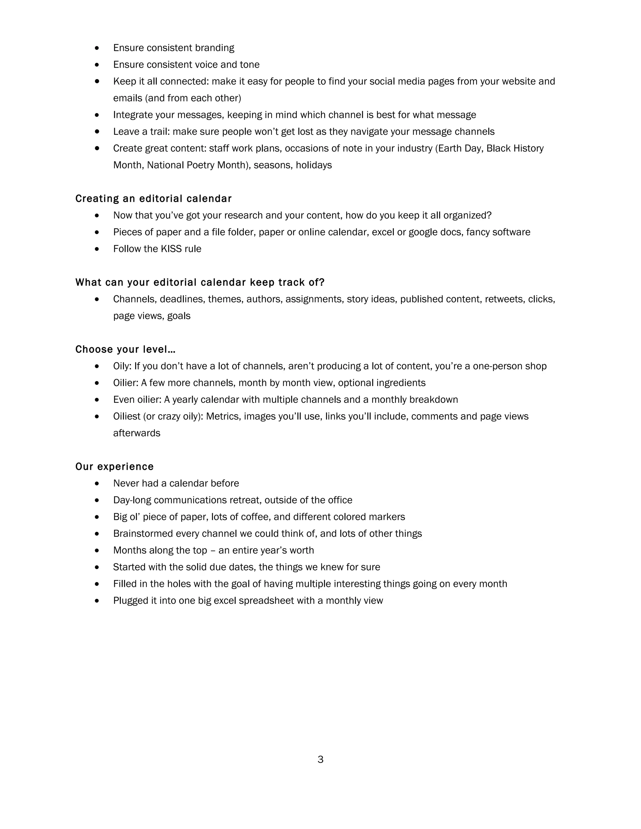 •   Ensure consistent branding
   •   Ensure consistent voice and tone
   •   Keep it all connected: make it easy for people to find your social media pages from your website and
       emails (and from each other)
   •   Integrate your messages, keeping in mind which channel is best for what message
   •   Leave a trail: make sure people won’t get lost as they navigate your message channels
   •   Create great content: staff work plans, occasions of note in your industry (Earth Day, Black History
       Month, National Poetry Month), seasons, holidays


Creating an editorial calendar
   •   Now that you’ve got your research and your content, how do you keep it all organized?
   •   Pieces of paper and a file folder, paper or online calendar, excel or google docs, fancy software
   •   Follow the KISS rule


What can your editorial calendar keep track of?
   •   Channels, deadlines, themes, authors, assignments, story ideas, published content, retweets, clicks,
       page views, goals


Choose your level…
   •   Oily: If you don’t have a lot of channels, aren’t producing a lot of content, you’re a one-person shop
   •   Oilier: A few more channels, month by month view, optional ingredients
   •   Even oilier: A yearly calendar with multiple channels and a monthly breakdown
   •   Oiliest (or crazy oily): Metrics, images you’ll use, links you’ll include, comments and page views
       afterwards


Our experience
   •   Never had a calendar before
   •   Day-long communications retreat, outside of the office
   •   Big ol’ piece of paper, lots of coffee, and different colored markers
   •   Brainstormed every channel we could think of, and lots of other things
   •   Months along the top – an entire year’s worth
   •   Started with the solid due dates, the things we knew for sure
   •   Filled in the holes with the goal of having multiple interesting things going on every month
   •   Plugged it into one big excel spreadsheet with a monthly view




                                                       3
 