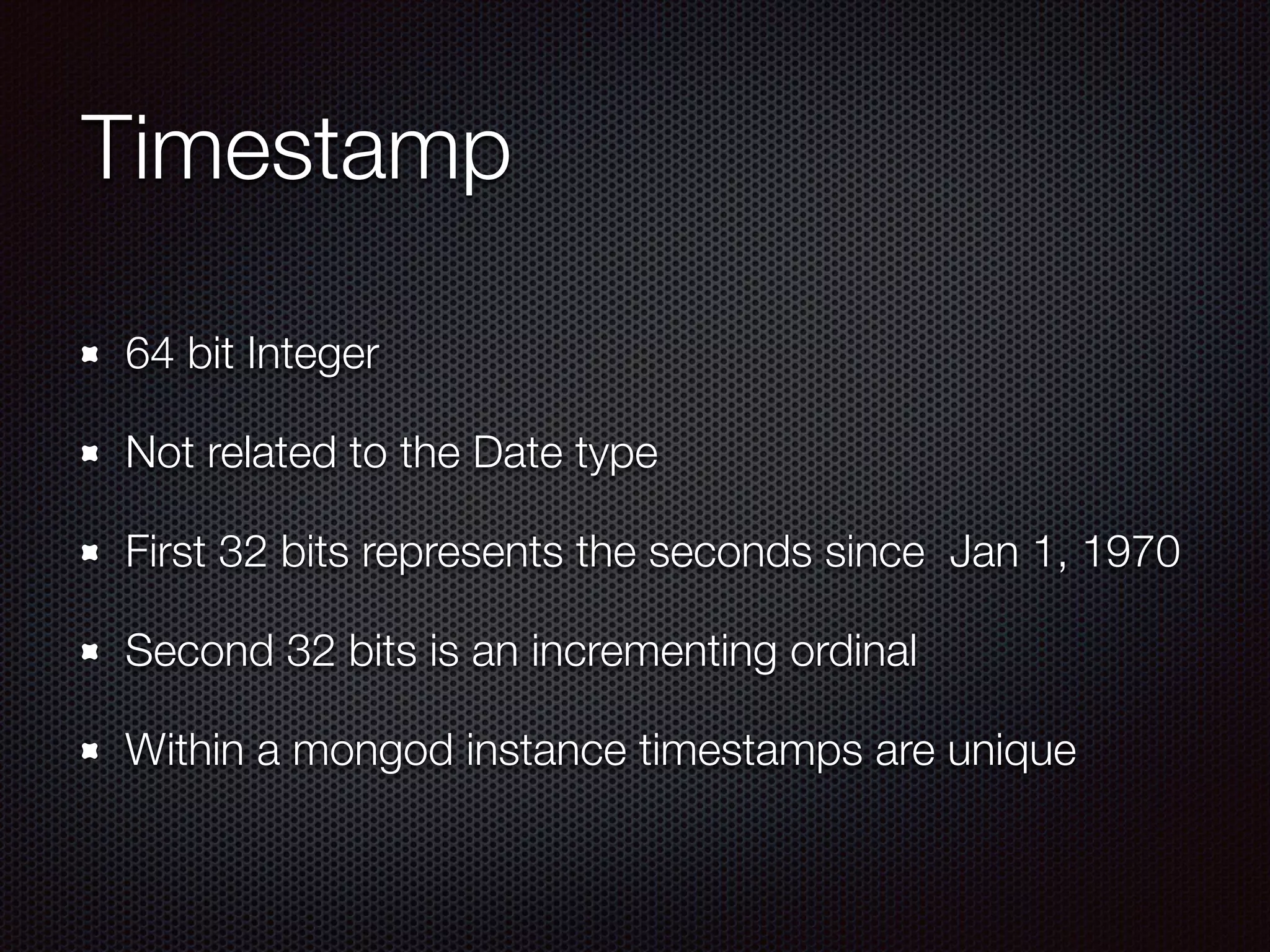 Timestamp
64 bit Integer
Not related to the Date type
First 32 bits represents the seconds since Jan 1, 1970
Second 32 bits is an incrementing ordinal
Within a mongod instance timestamps are unique
 