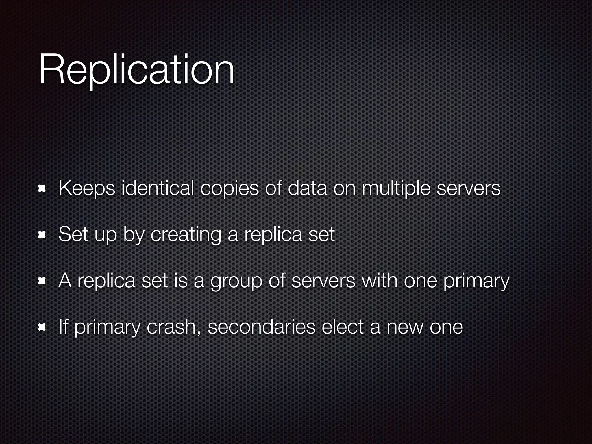Replication
Keeps identical copies of data on multiple servers
Set up by creating a replica set
A replica set is a group of servers with one primary
If primary crash, secondaries elect a new one
 