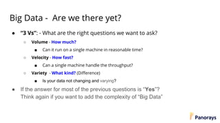 Big Data - Are we there yet?
● “3 Vs”: - What are the right questions we want to ask?
○ Volume - How much?
■ Can it run on a single machine in reasonable time?
○ Velocity - How fast?
■ Can a single machine handle the throughput?
○ Variety - What kind? (Difference)
■ Is your data not changing and varying?
● If the answer for most of the previous questions is “Yes”?
Think again if you want to add the complexity of “Big Data”
 