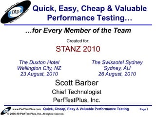 Quick, Easy, Cheap & Valuable
                        Performance Testing…
               …for Every Member of the Team
                                                    Created for:

                                         STANZ 2010
        The Duxton Hotel                                           The Swissotel Sydney
        Wellington City, NZ                                             Sydney, AU
         23 August, 2010                                             26 August, 2010
                                         Scott Barber
                                      Chief Technologist
                                      PerfTestPlus, Inc.
    www.PerfTestPlus.com      Quick, Cheap, Easy & Valuable Performance Testing      Page 1
© 2006-10 PerfTestPlus, Inc. All rights reserved.
 