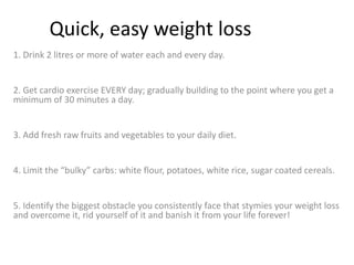 Quick, easy weight loss 1. Drink 2 litres or more of water each and every day.  2. Get cardio exercise EVERY day; gradually building to the point where you get a minimum of 30 minutes a day.  3. Add fresh raw fruits and vegetables to your daily diet.  4. Limit the “bulky” carbs: white flour, potatoes, white rice, sugar coated cereals.  5. Identify the biggest obstacle you consistently face that stymies your weight loss and overcome it, rid yourself of it and banish it from your life forever! 
