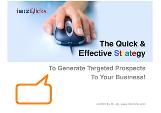 The Quick & 
         Effective Strategy
                          "
To Generate Targeted Prospects!
             To Your Business!"



               Created	
  by	
  YC.	
  Ng,	
  www.iBizClicks.com	
  
 