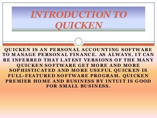 QUICKEN IS AN PERSONAL ACCOUNTING SOFTWARE
TO MANAGE PERSONAL FINANCE. AS ALWAYS, IT CAN
BE INFERRED THAT LATEST VERSIONS OF THE MANY
QUICKEN SOFTWARE GET MORE AND MORE
SOPHISTICATED AND MORE USEFUL QUICKEN IS
FULL-FEATURED SOFTWARE PROGRAM. QUICKEN
PREMIER HOME AND BUSINESS BY INTUIT IS GOOD
FOR SMALL BUSINESS.
INTRODUCTION TO
QUICKEN
 