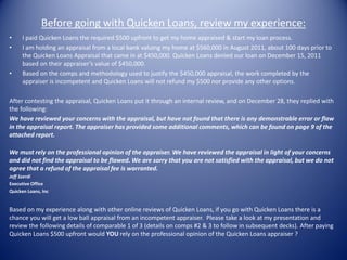 Before going with Quicken Loans, review my experience:
•    I paid Quicken Loans the required $500 upfront to get my home appraised & start my loan process.
•    I am holding an appraisal from a local bank valuing my home at $560,000 in August 2011, about 100 days prior to
     the Quicken Loans Appraisal that came in at $450,000. Quicken Loans denied our loan on December 15, 2011
     based on their appraiser’s value of $450,000.
•    Based on the comps and methodology used to justify the $450,000 appraisal, the work completed by the
     appraiser is incompetent and Quicken Loans will not refund my $500 nor provide any other options.

After contesting the appraisal, Quicken Loans put it through an internal review, and on December 28, they replied with
the following:
We have reviewed your concerns with the appraisal, but have not found that there is any demonstrable error or flaw
in the appraisal report. The appraiser has provided some additional comments, which can be found on page 9 of the
attached report.

We must rely on the professional opinion of the appraiser. We have reviewed the appraisal in light of your concerns
and did not find the appraisal to be flawed. We are sorry that you are not satisfied with the appraisal, but we do not
agree that a refund of the appraisal fee is warranted.
Jeff Szerdi
Executive Office
Quicken Loans, Inc


Based on my experience along with other online reviews of Quicken Loans, if you go with Quicken Loans there is a
chance you will get a low ball appraisal from an incompetent appraiser. Please take a look at my presentation and
review the following details of comparable 1 of 3 (details on comps #2 & 3 to follow in subsequent decks). After paying
Quicken Loans $500 upfront would YOU rely on the professional opinion of the Quicken Loans appraiser ?
 